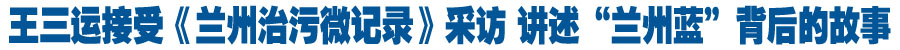 王三运接受《兰州治污微记录》拍摄团队采访 讲述“兰州蓝”背后的故事