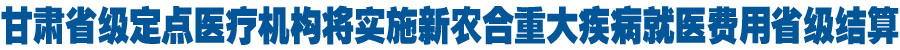 甘肃省级定点医疗机构将实施新农合重大疾病就医费用省级结算