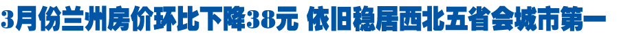 3月兰州房价环比下降38元 依旧稳居西北五省会城市第一