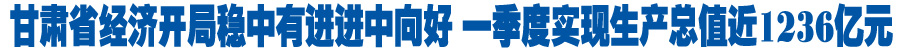 甘肃省经济开局稳中有进进中向好