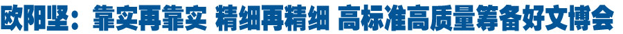 欧阳坚在调研指导文博会筹备工作时强调 靠实再靠实 精细再精细 高标准高质量筹备好文博会