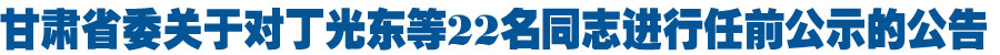甘肃省委关于对丁光东等22名同志进行任前公示的公告