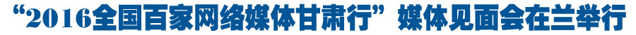 “2016全国百家网络媒体甘肃行”媒体见面会在兰举行（组图）