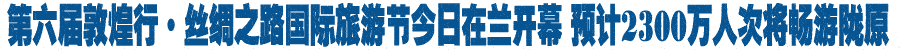 第六届敦煌行·丝绸之路国际旅游节今日在兰开幕 预计2300万人次将畅游陇原