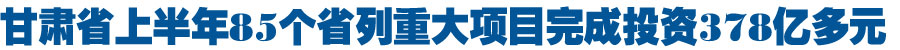 甘肃省上半年省列重大项目完成投资378亿多元