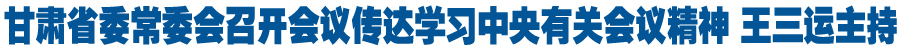 甘肃省委常委会召开会议传达学习中央有关会议精神 研究部署我省贯彻落实工作 王三运主持