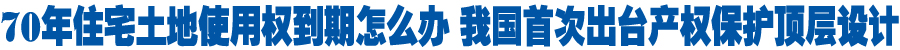 70年住宅土地使用权到期怎么办 我国首次出台产权保护顶层设计