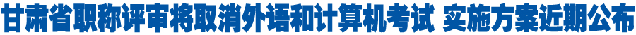 甘肃省职称评审将取消外语和计算机考试 实施方案近期公布