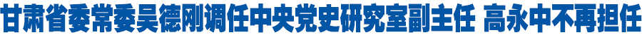 甘肃省委常委吴德刚调任中央党史研究室副主任 高永中不再担任