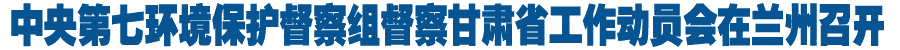 中央第七环境保护督察组督察甘肃省工作动员会在兰州召开（图）