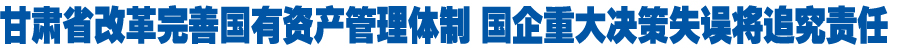 甘肃省改革完善国有资产管理体制 国企重大决策失误将追究责任