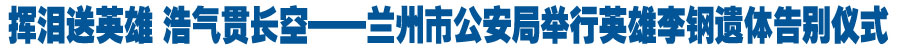 挥泪送英雄 浩气贯长空——兰州市公安局举行英雄李钢遗体告别仪式（图）