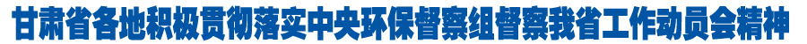 甘肃省各地积极贯彻落实中央环保督察组督察我省工作动员会精神