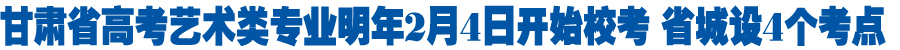 甘肃省高考艺术类专业明年2月4日开始校考 省城设4个考点