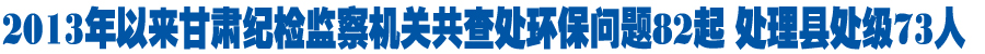 2013年以来甘肃纪检监察机关共查处环保问题82起 处理县处级73人