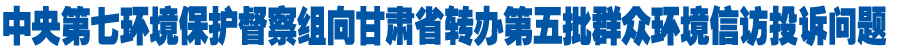 中央第七环境保护督察组向甘肃省转办第五批群众环境信访投诉问题