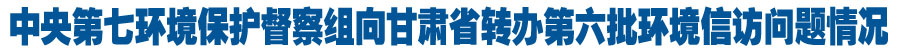 中央第七环境保护督察组向甘肃省转办第六批环境信访问题情况