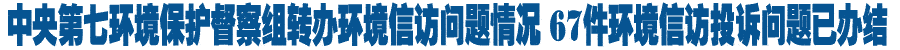 中央第七环境保护督察组转办环境信访问题情况 六十七件环境信访投诉问题已办结