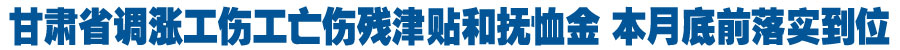 甘肃省调涨工伤工亡伤残津贴和抚恤金 本月底前落实到位