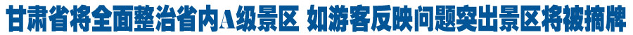 甘肃省将全面整治省内A级景区 如游客反映问题突出景区将被及时摘牌