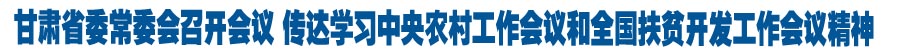 甘肃省委常委会召开会议 传达学习中央农村工作会议和全国扶贫开发工作会议精神 