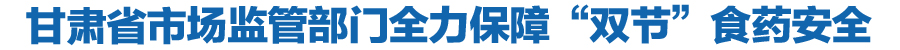 甘肃省市场监管部门全力保障“双节”食药安全