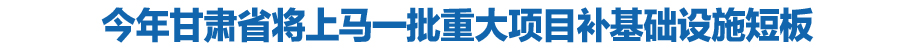 今年甘肃省将上马一批重大项目补基础设施短板