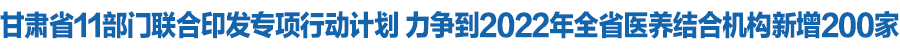 甘肃省11部门联合印发专项行动计划 力争到2022年全省医养结合机构新增200家