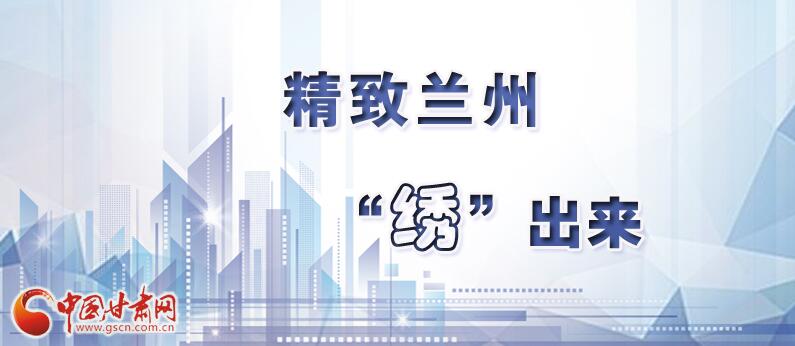 笑脸话兰州经验12丨精致兰州是这样“绣”成的