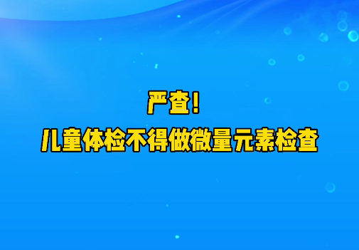 短视频丨严查！儿童体检不得做微量元素检查