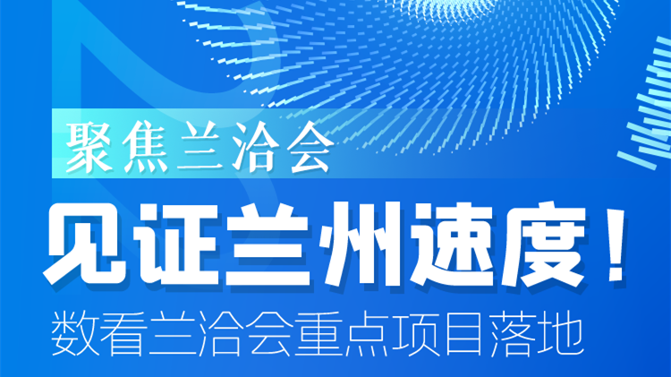 聚焦兰洽会|见证兰州速度！数看兰洽会重点项目落地