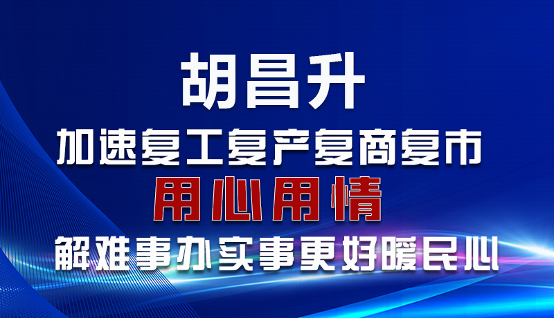 图解|胡昌升：加速复工复产复商复市 用心用情解难事办实事更好暖民心