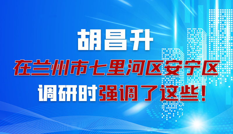 图解|胡昌升在兰州市七里河区安宁区调研时强调了这些！