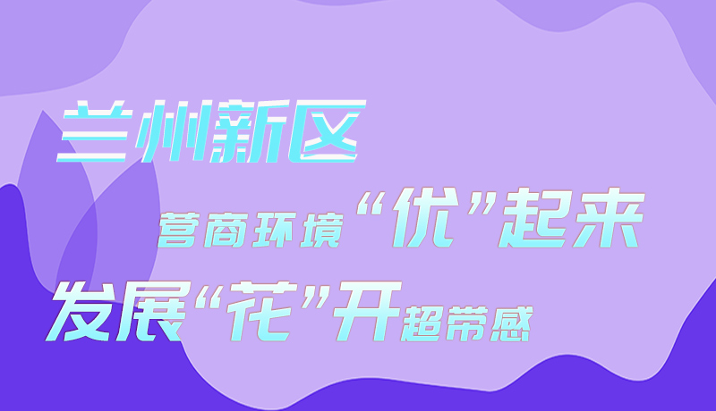 图解|兰州新区：营商环境“优”起来 发展“花”开超带感