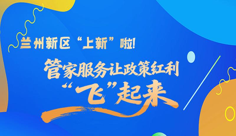 图解|兰州新区“上新”啦！管家服务让政策红利“飞”起来