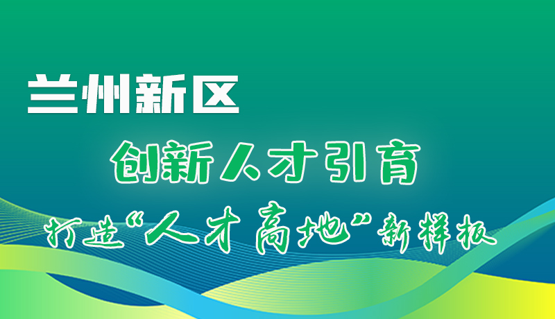 图解|兰州新区：创新人才引育 打造“人才高地”新样板！