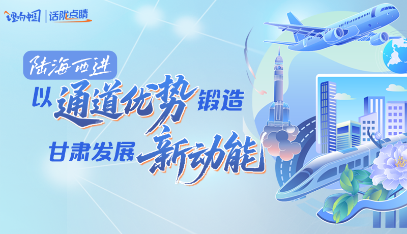 【理响中国·话陇点睛】陆海西进：以“通道优势”锻造甘肃发展“新动能”
